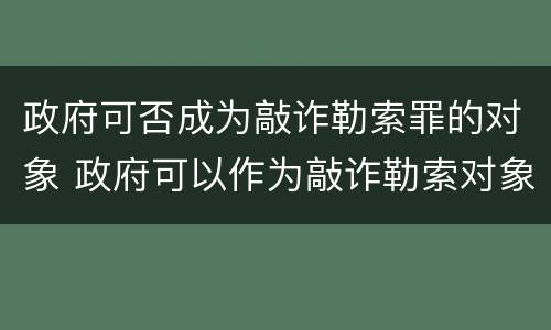 政府可否成为敲诈勒索罪的对象 政府可以作为敲诈勒索对象