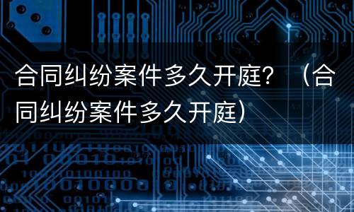 合同纠纷案件多久开庭？（合同纠纷案件多久开庭）