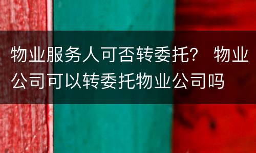 物业服务人可否转委托？ 物业公司可以转委托物业公司吗