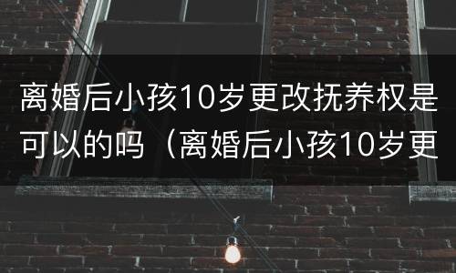 离婚后小孩10岁更改抚养权是可以的吗（离婚后小孩10岁更改抚养权是可以的吗知乎）