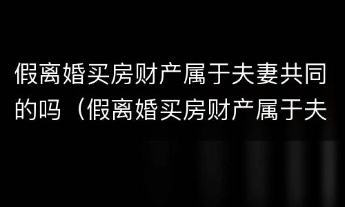 假离婚买房财产属于夫妻共同的吗（假离婚买房财产属于夫妻共同的吗知乎）
