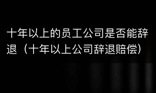 十年以上的员工公司是否能辞退（十年以上公司辞退赔偿）