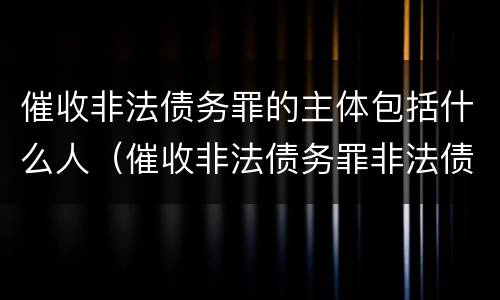 催收非法债务罪的主体包括什么人（催收非法债务罪非法债务的认定）