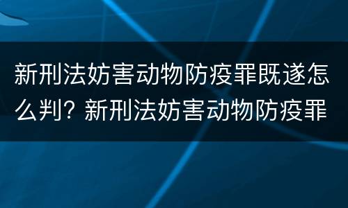 新刑法妨害动物防疫罪既遂怎么判? 新刑法妨害动物防疫罪既遂怎么判定