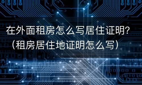 在外面租房怎么写居住证明？（租房居住地证明怎么写）