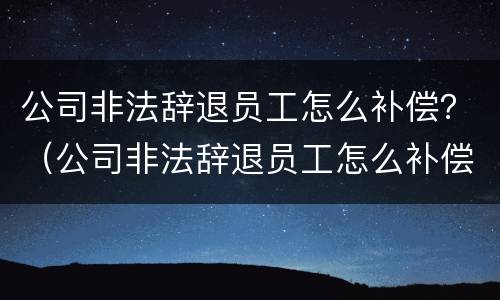 公司非法辞退员工怎么补偿？（公司非法辞退员工怎么补偿的）