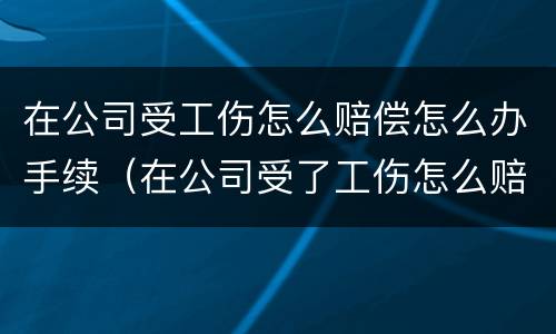 在公司受工伤怎么赔偿怎么办手续（在公司受了工伤怎么赔偿）