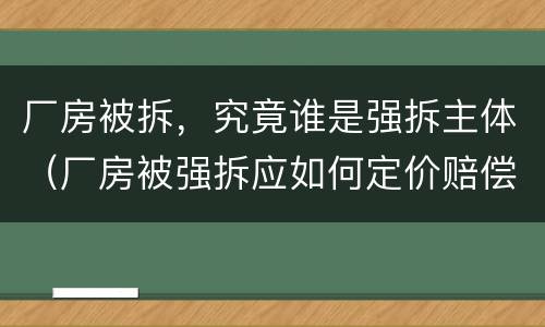 厂房被拆，究竟谁是强拆主体（厂房被强拆应如何定价赔偿）