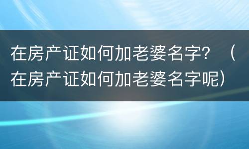 在房产证如何加老婆名字？（在房产证如何加老婆名字呢）