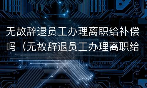 无故辞退员工办理离职给补偿吗（无故辞退员工办理离职给补偿吗合法吗）