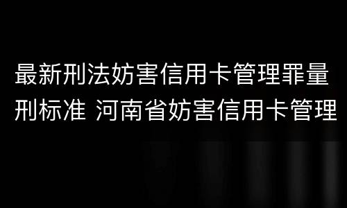 最新刑法妨害信用卡管理罪量刑标准 河南省妨害信用卡管理罪量刑标准