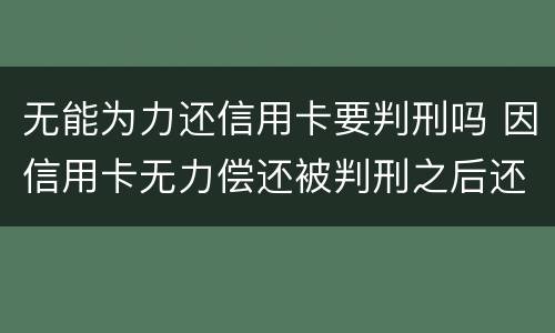 无能为力还信用卡要判刑吗 因信用卡无力偿还被判刑之后还需要还吗