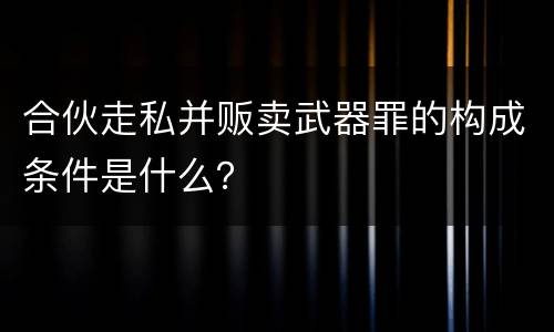 合伙走私并贩卖武器罪的构成条件是什么？