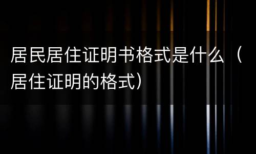 居民居住证明书格式是什么（居住证明的格式）
