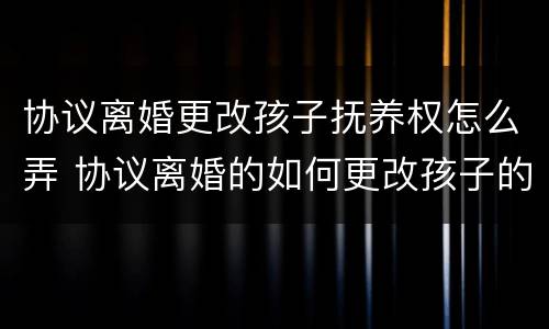协议离婚更改孩子抚养权怎么弄 协议离婚的如何更改孩子的抚养权