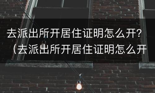 去派出所开居住证明怎么开？（去派出所开居住证明怎么开）