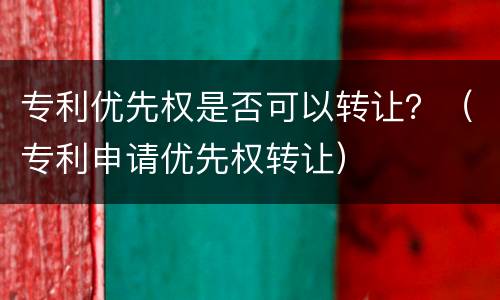 专利优先权是否可以转让？（专利申请优先权转让）