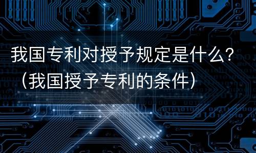 我国专利对授予规定是什么？（我国授予专利的条件）
