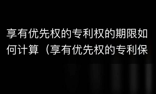 享有优先权的专利权的期限如何计算（享有优先权的专利保护期限）