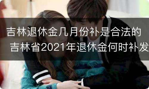 吉林退休金几月份补是合法的 吉林省2021年退休金何时补发