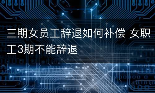 三期女员工辞退如何补偿 女职工3期不能辞退