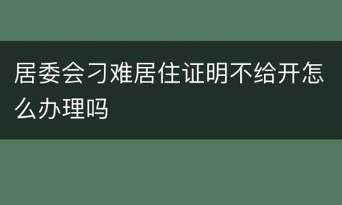 居委会刁难居住证明不给开怎么办理吗