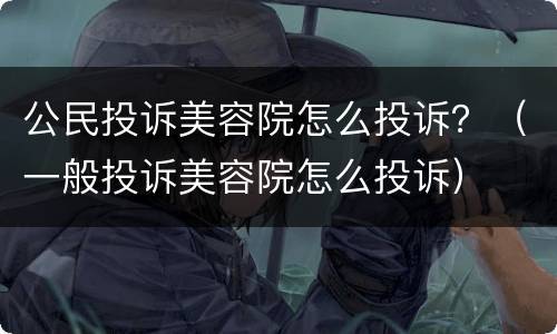 公民投诉美容院怎么投诉？（一般投诉美容院怎么投诉）