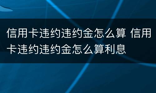 信用卡违约违约金怎么算 信用卡违约违约金怎么算利息