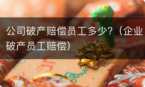 公司破产赔偿员工多少?(企业破产员工赔偿)