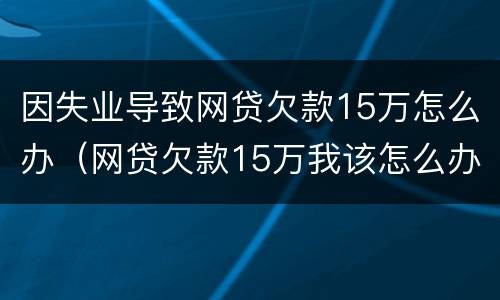 因失业导致网贷欠款15万怎么办（网贷欠款15万我该怎么办）