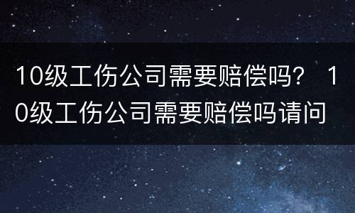 10级工伤公司需要赔偿吗？ 10级工伤公司需要赔偿吗请问