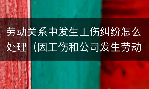 劳动关系中发生工伤纠纷怎么处理（因工伤和公司发生劳动纠纷该怎么办）