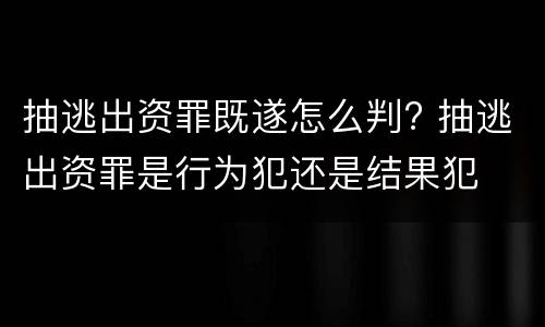 抽逃出资罪既遂怎么判? 抽逃出资罪是行为犯还是结果犯