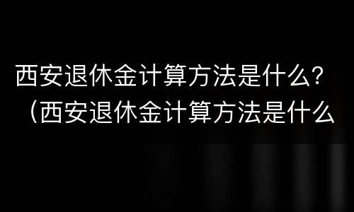 西安退休金计算方法是什么？（西安退休金计算方法是什么呀）