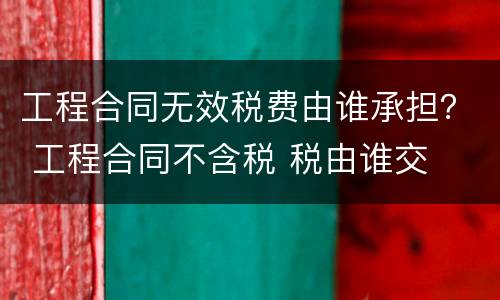 工程合同无效税费由谁承担？ 工程合同不含税 税由谁交