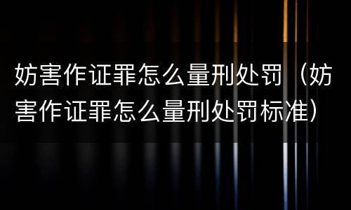 妨害作证罪怎么量刑处罚（妨害作证罪怎么量刑处罚标准）
