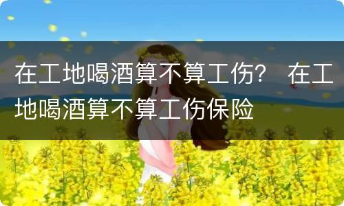 在工地喝酒算不算工伤？ 在工地喝酒算不算工伤保险