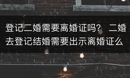 登记二婚需要离婚证吗？ 二婚去登记结婚需要出示离婚证么