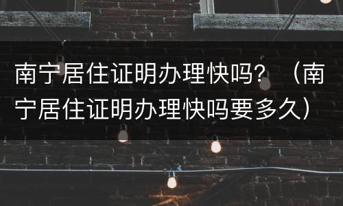 南宁居住证明办理快吗？（南宁居住证明办理快吗要多久）