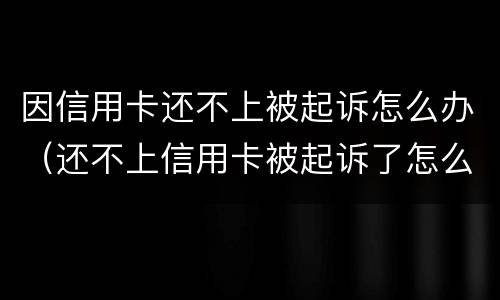 因信用卡还不上被起诉怎么办（还不上信用卡被起诉了怎么办）