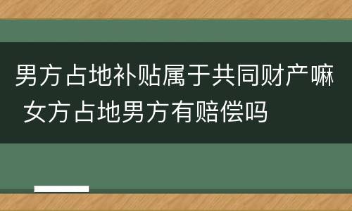 男方占地补贴属于共同财产嘛 女方占地男方有赔偿吗