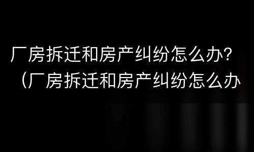 厂房拆迁和房产纠纷怎么办？（厂房拆迁和房产纠纷怎么办理）