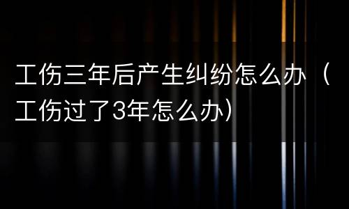 工伤三年后产生纠纷怎么办（工伤过了3年怎么办）