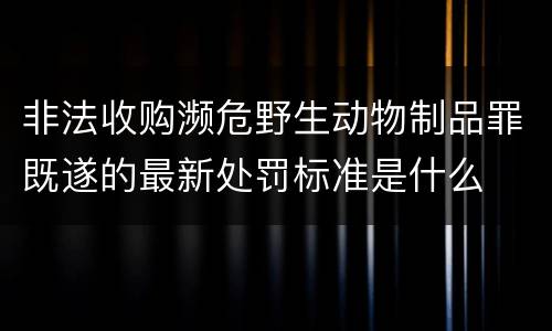 非法收购濒危野生动物制品罪既遂的最新处罚标准是什么