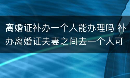 离婚证补办一个人能办理吗 补办离婚证夫妻之间去一个人可以办理吗?