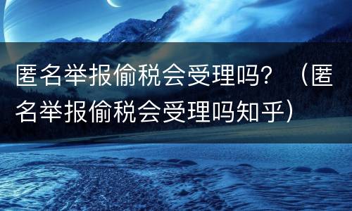 匿名举报偷税会受理吗？（匿名举报偷税会受理吗知乎）