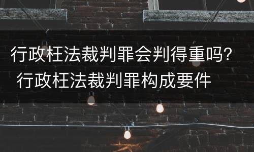 行政枉法裁判罪会判得重吗？ 行政枉法裁判罪构成要件