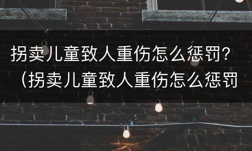 拐卖儿童致人重伤怎么惩罚？（拐卖儿童致人重伤怎么惩罚他）