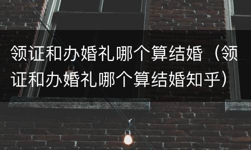 领证和办婚礼哪个算结婚（领证和办婚礼哪个算结婚知乎）