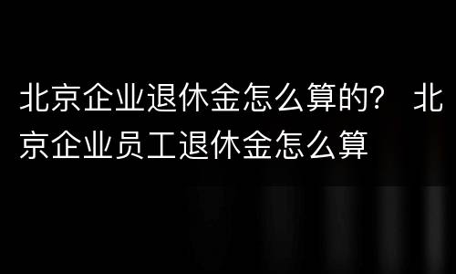 北京企业退休金怎么算的？ 北京企业员工退休金怎么算